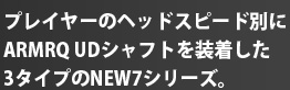 プレイヤーのヘッドスピード別にARMRQ UDシャフトを装着した3タイプのNEW7シリーズ。