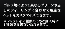 ゴルフ場によって異なるグリーンや当日のフィーリングに合わせて最適なヘッドをカスタマイズできます。
＊シャフトは2種類のうちご購入時に1種類をお選びいただきます。