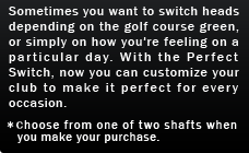 Sometimes you want to switch heads depending on the golf course green, or simply on how you're feeling on a particular day. With the Perfect Switch, now you can customize your club to make it perfect for every occasion.
*Choose from one of two shafts when you make your purchase. 