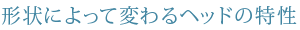 形状によって変わるヘッドの特性